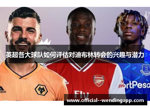 英超各大球队如何评估对迪布林转会的兴趣与潜力 英超各大球队如何评估对迪布林转会的兴趣与潜力