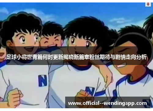 足球小将世青篇何时更新揭晓新篇章粉丝期待与剧情走向分析 足球小将世青篇何时更新揭晓新篇章粉丝期待与剧情走向分析