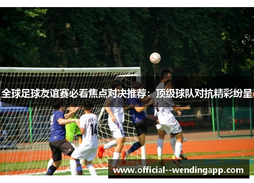 全球足球友谊赛必看焦点对决推荐:顶级球队对抗精彩纷呈 全球足球友谊赛必看焦点对决推荐:顶级球队对抗精彩纷呈